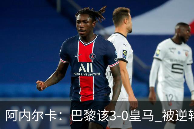 阿内尔卡：巴黎该3-0皇马 被逆转因之前精神创伤
